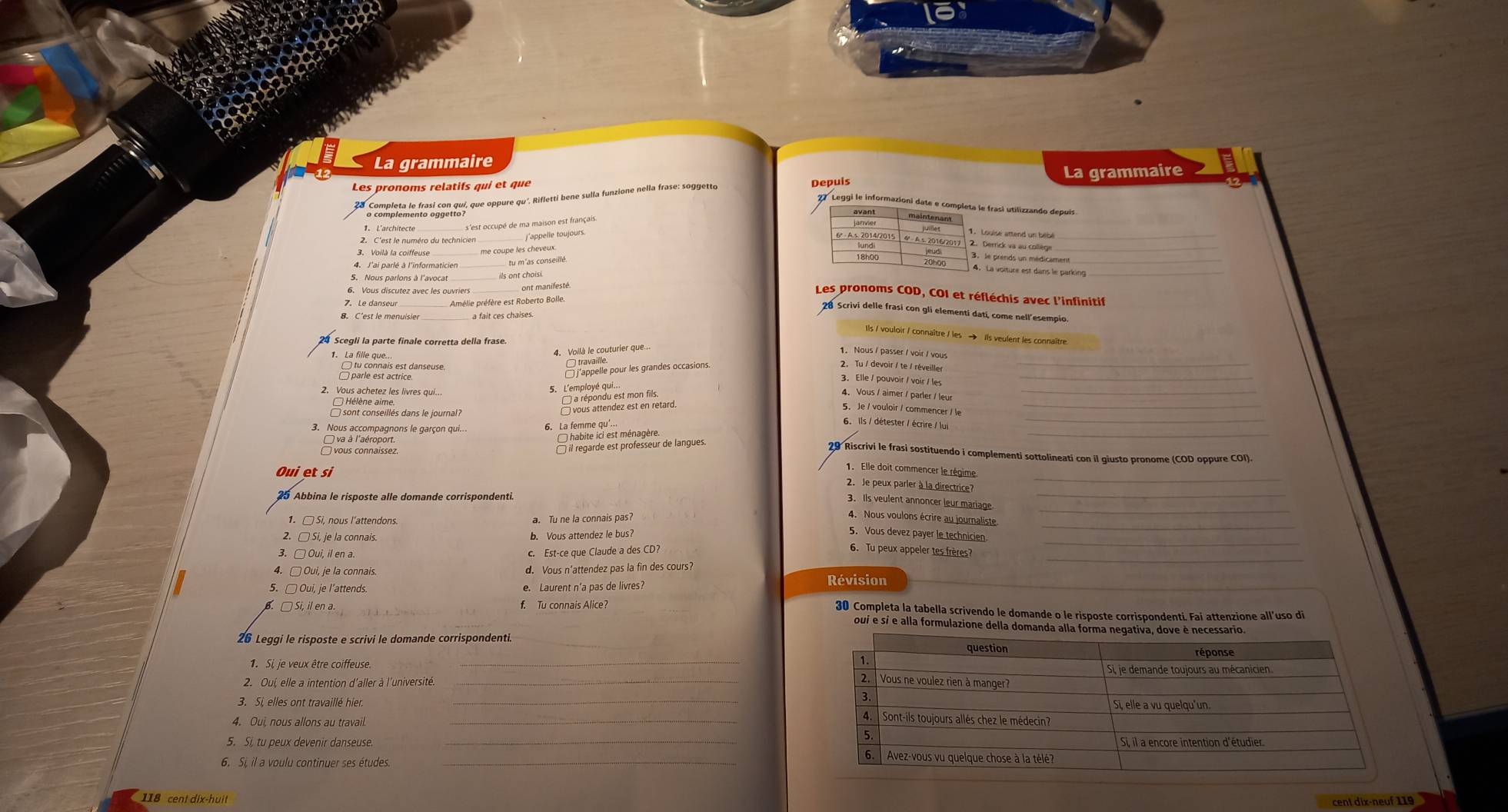 La grammaire
Les pronoms relatifs qui et que Depuís La grammaire
1 * s complemento dgan qui, que oppure qu'. Rifletti bene sulla funzione nella frase: soggetto
2 Leggi le informazioni date e completa le frasi utilizzando depuís
avant
s'est occupé de ma maison est français.
maintenant
1. Louise attend un bebé_
2. C'est le numéro du technicier
_
me coupe les cheveux.
2. Derrick va au collège
3. le prends un médicament_
4. J'ai parlé à l'informaticien
4. La voiture est dans le parking_
5. Nous parions à l'avocat ils ont choisi
6. Vous discutez avec les ouvriers ont manifesté.
Les pronoms COD, COI et réfléchis avec l'infinitif
7. Le danseur_ Arélie préfère est Roberto Bolle.
28 Scrivi delle frasi con gli elementi dati, come nell'esempio.
8. C'est le menuisier a fait ces chaises.
Ils / vouloir / connaître / les → Ils veulent les connaître.
1. La fille que 4. Voilà le couturier que...
1. Nous / passer / voir / vous
E pane esrs est danseuse.
□ travaille.
□j'appelle pour les grandes occasions.
2. Tu / devoir / te / réveiller
3. Elle / pouvoir / voir / les_
2. Vous achetez les livres qui...
5. L'employé qui.
4. Vous / aimer / parler / leur_
Hélène aime.
a répondu est mon fils
sont conseillés dans le journal?
□ vous attendez est en retard 5.Je / vouloir / commencer / le_
3. Nous accompagnons le garçon qui... 6. La femme qu'...
6. Ils / détester / écrire / lui
va à l'aéroport.  habite ici est ménagère.
〇 vous connaissez.
□ il regarde est professeur de langues
29 Riscrivi le frasi sostituendo i complementi sottolineati con il giusto pronome (COD oppure COI).
Oui etsi
1. Elle doit commencer le régime
25 Abbina le risposte alle domande corrispondenti.
_
2. Je peux parler à la directrice?_
1.□ Si, nous l'attendons a. Tu ne la connais pas
_
3. Ils veulent annoncer leur mariage
_
4. Nous voulons écrire au journaliste
5. Vous devez payer le technicien
2. □ Si, je la connais.
b. Vous attendez le bus?
_
3. □ Oui, il en a. c. Est-ce que Claude a des CD?
6. Tu peux appeler tes frères?
_
4. □ Oui, je la connais. d. Vous n'attendez pas la fin des cours?
5. □ Oui, je l’attends. e. Laurent n’a pas de livres?
Révision
6. □ Si, il en a. f. Tu connais Alice?
30 Completa la tabella scrivendo le domande o le risposte corrispondenti. Fai attenzione all'uso di
oui e si e alla formulazione della doman
26 Leggi le risposte e scrivi le domande corrispondenti
2. Oui, elle a intention d'aller à l'université. _
3. Si, elles ont travaillé hier. _
4. Oui, nous allons au travail.
_
6. Si, il a voulu continuer ses études.
118 cent dix-huit
cent dix-neuf 119