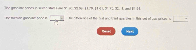 The gasoline prices in seven states are $1.96, $2.09, $1.79, $1.61, $1.75, $2.11, and $1.84. 
The median gasoline price is . The difference of the first and third quartiles in this set of gas prices is 
Reset Next