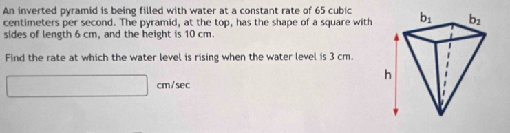 An inverted pyramid is being filled with water at a constant rate of 65 cubic
centimeters per second. The pyramid, at the top, has the shape of a square with
sides of length 6 cm, and the height is 10 cm.
Find the rate at which the water level is rising when the water level is 3 cm.
cm/sec