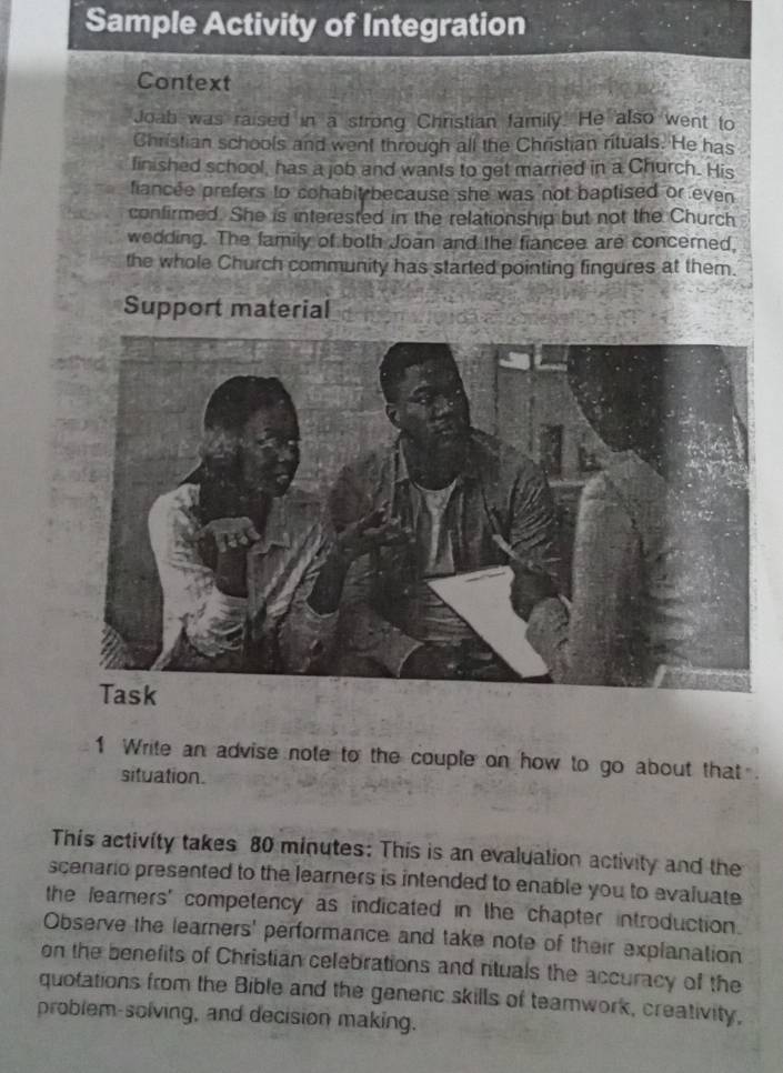 Sample Activity of Integration 
Context 
Joab was raised in a strong Christian family. He also went to 
Christian schools and went through all the Christian rituals. He has 
finished school, has a job and wants to get married in a Church. His 
fiancee prefers to cohabit because she was not baptised or even 
confirmed. She is interested in the relationship but not the Church 
wedding. The family of both Joan and the fiancee are concered, 
the whole Church community has started pointing fingures at them. 
Support material 
1 Write an advise note to the couple on how to go about that . 
situation. 
This activity takes 80 minutes : This is an evaluation activity and the 
scenario presented to the learners is intended to enable you to evaluate 
the learners' competency as indicated in the chapter introduction. 
Observe the learners' performance and take note of their explanation 
on the benefits of Christian celebrations and rtuals the accuracy of the 
quotations from the Bible and the generic skills of teamwork, creativity, 
problem-solving, and decision making.