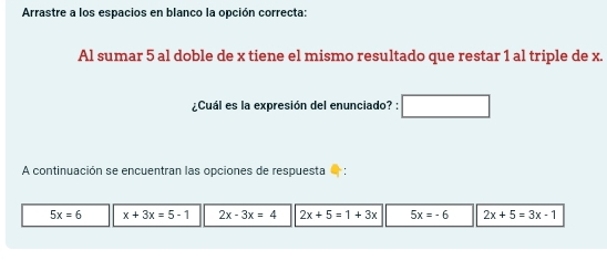 Arrastre a los espacios en blanco la opción correcta:
Al sumar 5 al doble de x tiene el mismo resultado que restar 1 al triple de x.
¿Cuál es la expresión del enunciado? :
A continuación se encuentran las opciones de respuesta
5x=6 x+3x=5-1 2x-3x=4 2x+5=1+3x 5x=-6 2x+5=3x-1