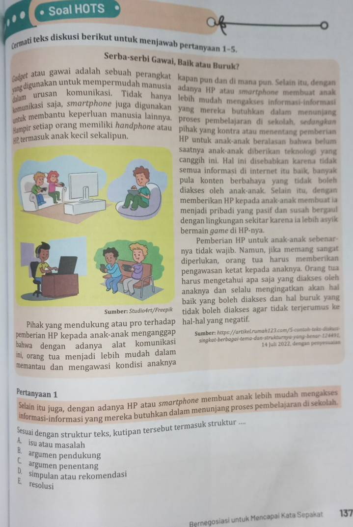 • Soal HOTS
100
a
o
Cermati teks diskusi berikut untuk menjawab pertanyaan 1-5.
Serba-serbi Gawai, Baik atau Buruk?
et atau gawai adalah sebuah perangkat kapan pun dan di mana pun. Selain itu, dengan
agdigunakan untuk mempermudah manusia adanya HP atau smortphone membuat anak
am urusan komunikasi. Tidak hanya lebih mudah mengakses informasi-informasi
omunikasi saja, smɑrtphone juga digunakan yang mereka butuhkan dalam menuniang
uk membantu keperluan manusia lainnya. proses pembelajaran di sekolah, sedungkan
Hampir setiap orang memiliki handphone atau pihak yang kontra atau menentang pemberian
HP termasuk anak kecil sekalipun. HP untuk anak-anak beralasan bahwa belum
saatnya anak-anak diberikan teknologi yang
canggih ini. Hal ini disebabkan karena tidak
semua informasi di internet itu baik, banyak
pula konten berbahaya yang tidak boleh
diakses oleh anak-anak. Selain itu, dengan
memberikan HP kepada anak-anak membuat ia
menjadi pribadi yang pasif dan susah bergaul
dengan lingkungan sekitar karena ia lebiḥ asyik
bermain game di HP-nya.
Pemberian HP untuk anak-anak sebenar-
nya tidak wajib. Namun, jika memang sangat
diperlukan, orang tua harus memberikan
pengawasan ketat kepada anaknya. Orang tua
harus mengetahui apa saja yang diakses oleh
anaknya dan selalu mengingatkan akan ha 
baik yang boleh diakses dan hal buruk yang
Sumber: Studio4rtidak boleh diakses agar tidak terjerumus ke
Pihak yang mendukung atau pro terhadap hal-hal yang negatif.
pemberian HP kepada anak-anak menganggap Sumber: https://artikel.rumah123.com/S-contoh-teks-diskusi
bahwa dengan adanya alat komunikasi singkat-berbagai-tema-dan-strukturnya-yang-benar-124491.
ini, orang tua menjadi lebih mudah dalam 14 Juli 2022, dengan penyesuaian
memantau dan mengawasi kondisi anaknya
Pertanyaan 1
Selain itu juga, dengan adanya HP atau smartphone membuat anak lebih mudah mengakses
informasi-informasi yang mereka butuhkan dalam menunjang proses pembelajaran di sekolah
Sesuai dengan struktur teks, kutipan tersebut termasuk struktur ....
A. isu atau masalah
B. argumen pendukung
Cargumen penentang
D simpulan atau rekomendasi
E resolusi
Rernegosiasi untuk Mencapai Kata Sepakat 137