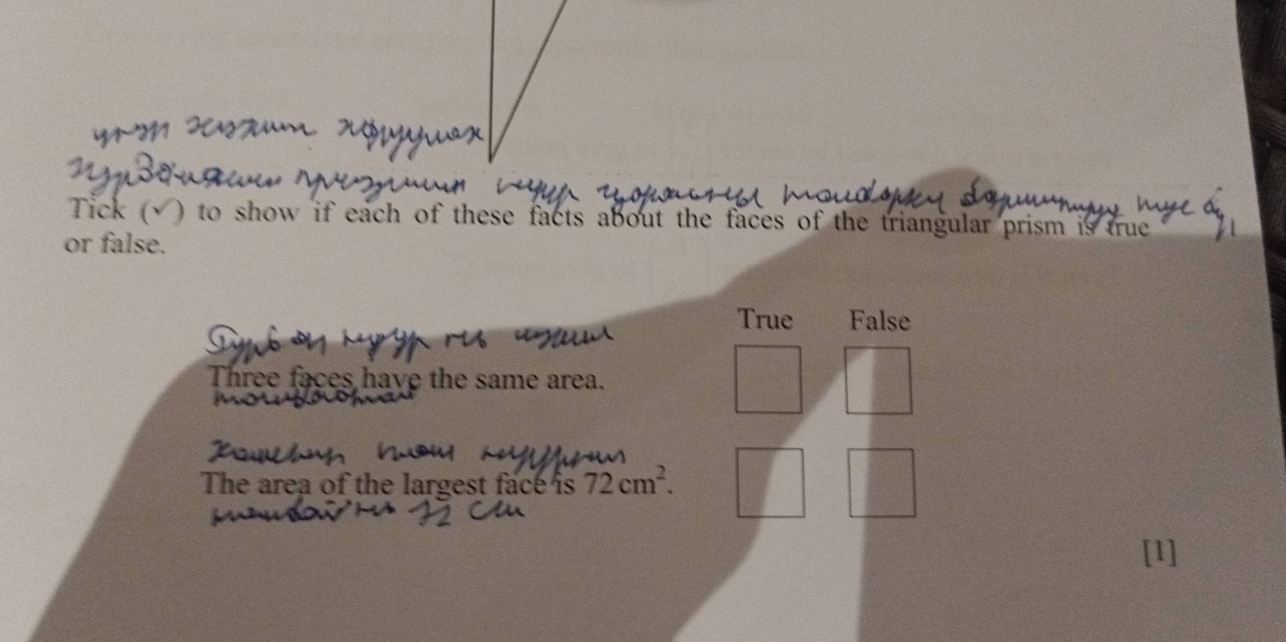 Tick (√) to show if each of these facts about the faces of the triangular prism is true
or false.
True False
Three faces have the same area.
The area of the largest face is 72cm^2. 
[1]