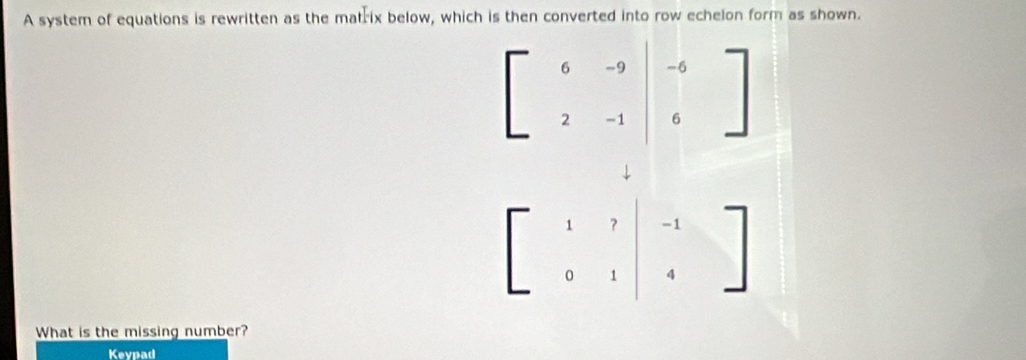 A system of equations is rewritten as the matrix below, which is then converted into row echelon form as shown.
beginbmatrix 6&-9&-9&|&-1|&6endbmatrix
↓
What is the missing number?
Keypad