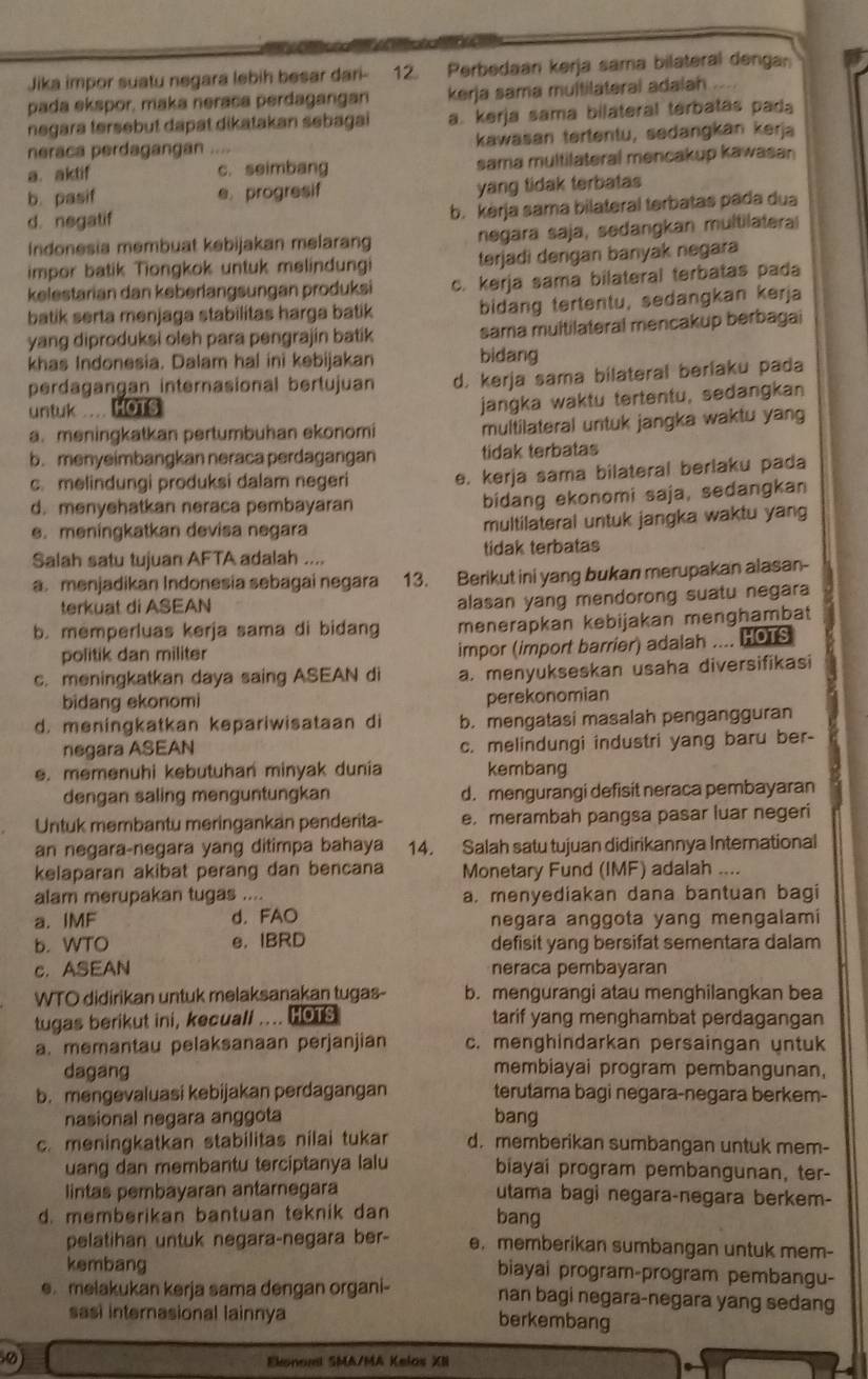 Jika impor suatu negara lebih besar dari- 12. Perbedaan kerja sama bilateral dengan
pada ekspor, maka neraca perdagangan kerja sama multilaterai adalah
negara tersebut dapat dikatakan sebagai a. kerja sama bilateral terbatas pada
neraca perdagangan . kawasan tertentu, sedangkan kerja
a. aktif c. seimbang sama multilateral mencakup kawasan
b. pasif e. progresif yang tidak terbatas
d. negatif
b. kerja sama bilateral terbatas pada dua
Indonesia membuat kebijakan melarang negara saja, sedangkan multilatera
impor batik Tiongkok untuk melindungi terjadi dengan banyak negara
kelestarian dan keberlangsungan produksi c. kerja sama bilateral terbatas pada
batik serta menjaga stabilitas harga batik bidang tertentu, sedangkan kerja
yang diproduksi oleh para pengrajin batik sama muitilateral mencakup berbagai
khas Indonesia. Dalam hal ini kebijakan bidang
perdagangan internasional bertujuan d. kerja sama bilateral berlaku pada
untuk ... HOTS
jangka waktu tertentu, sedangkan
a. meningkatkan pertumbuhan ekonomi multilateral untuk jangka waktu yang
b. menyeimbangkan neraca perdagangan tidak terbatas
c. melindungi produksi dalam negeri e. kerja sama bilateral beriaku pada
d. menyehatkan neraca pembayaran
bidang ekonomi saja, sedangkan
e. meningkatkan devisa negara multilateral untuk jangka waktu yang
Salah satu tujuan AFTA adalah .... tidak terbatas
a. menjadikan Indonesia sebagai negara 13. Berikut ini yang bukan merupakan alasan-
terkuat di ASEAN
alasan yang mendorong suatu negara
b. memperluas kerja sama di bidang menerapkan kebijakan menghambat
politik dan militer impor (import barrier) adalah .... HOTS
c. meningkatkan daya saing ASEAN di a. menyukseskan usaha diversifikasi
bidang ekonomi perekonomian
d. meningkatkan kepariwisataan di b. mengatasi masalah pengangguran
negara ASEAN c. melindungi industri yang baru ber-
. memenuhi kebutuhan minyak dunia kembang
dengan saling menguntungkan d. mengurangi defisit neraca pembayaran
Untuk membantu meringankan penderita- e. merambah pangsa pasar luar negeri
an negara-negara yang ditimpa bahaya 14. Salah satu tujuan didirikannya International
kelaparan akibat perang dan bencana Monetary Fund (IMF) adalah ....
alam merupakan tugas .... a. menyediakan dana bantuan bagi
a. IMF d. FAO negara anggota yang mengalami
b. WTO e. IBRD defisit yang bersifat sementara dalam
c. ASEAN neraca pembayaran
WTO didirikan untuk melaksanakan tugas- b. mengurangi atau menghilangkan bea
tugas berikut ini, kecuall .... HOTS tarif yang menghambat perdagangan
a. memantau pelaksanaan perjanjian c. menghindarkan persaingan untuk
dagang membiayai program pembangunan,
b. mengevaluasi kebijakan perdagangan terutama bagi negara-negara berkem-
nasional negara anggota bang
c. meningkatkan stabilitas nilai tukar d. memberikan sumbangan untuk mem-
uang dan membantu terciptanya lalu biayai program pembangunan, ter-
lintas pembayaran antarnegara utama bagi negara-negara berkem-
d. memberikan bantuan teknik dan bang
pelatihan untuk negara-negara ber- e. memberikan sumbangan untuk mem-
kembang biayai program-program pembangu-
e.melakukan kerja sama dengan organi- nan bagi negara-negara yang sedang
sasi internasional lainnya
berkembang
Ekonoml SMA/MA Kelos XII