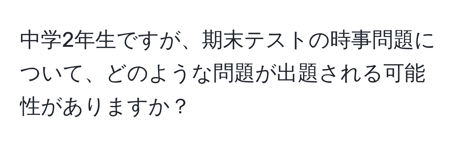 中学2年生ですが、期末テストの時事問題について、どのような問題が出題される可能性がありますか？