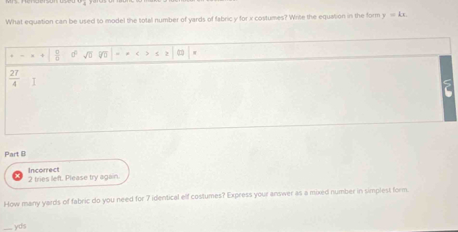 Mrs Henderson uset 0° yerus or 
What equation can be used to model the total number of yards of fabric y for x costumes? Write the equation in the form y=kx.
+ x  □ /□   □^(□) sqrt(□ ) sqrt(□ ) = * < > < 2 (□)
 27/4  I 
5 
Part B 
Incorrect 
2 tries left. Please try again. 
How many yards of fabric do you need for 7 identical elf costumes? Express your answer as a mixed number in simplest form. 
_yds