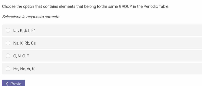 Choose the option that contains elements that belong to the same GROUP in the Periodic Table.
Seleccione la respuesta correcta:
Li, , K, , Ba, Fr
Na, K, Rb, Cs
C, N, O, F
He, Ne, Ar, K
Previo