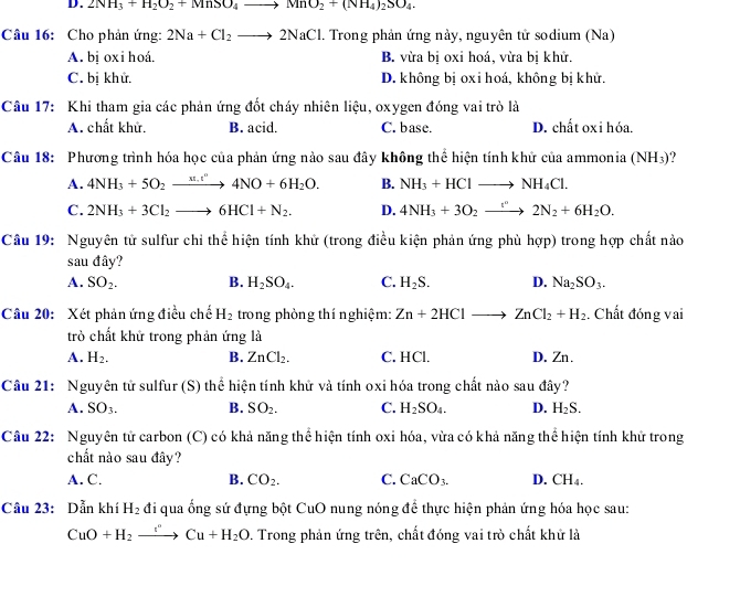 2NH_3+H_2O_2+MnSO_4to MnO_2+(NH_4)_2SO_4.
Câu 16: Cho phản ứng: 2Na+Cl_2to 2NaCl 1. Trong phản ứng này, nguyên tử sodium (Na)
A. bị oxi hoá. B. vừa bị oxi hoá, vừa bị khử.
C. bị khử. D. không bị oxi hoá, không bị khử.
Câu 17: Khi tham gia các phản ứng đốt cháy nhiên liệu, oxygen đóng vai trò là
A. chất khử. B. acid. C. base. D. chất oxi hóa.
Câu 18: Phương trình hóa học của phản ứng nảo sau đây không thể hiện tính khử của ammonia (NH_3) ?
A. 4NH_3+5O_2xrightarrow m.t''4NO+6H_2O. B. NH_3+HClto NH_4Cl.
C. 2NH_3+3Cl_2to 6HCl+N_2. D. 4NH_3+3O_2to 2N_2+6H_2O.
Câu 19: Nguyên tử sulfur chỉ thể hiện tính khử (trong điều kiện phản ứng phù hợp) trong hợp chất nảo
sau đây?
A. SO_2. B. H_2SO_4. C. H_2S. D. Na_2SO_3.
Câu 20: Xét phản ứng điều chế H_2 trong phòng thí nghiệm: Zn+2HClto ZnCl_2+H_2. Chất đóng vai
trò chất khử trong phản ứng là
A. H_2. B. ZnCl_2. C. HCl. D. Zn.
Câu 21: Nguyên tử sulfur (S) thể hiện tính khử và tính oxi hóa trong chất nào sau đây?
A. SO_3. B. SO_2. C. H_2SO_4. D. H_2S.
Câu 22: Nguyên tử carbon (C) có khả năng thể hiện tính oxi hóa, vừa có khả năng thể hiện tính khử trong
chất nào sau đây?
A. C. B. CO_2. C. CaCO_3. D. CH_4.
Câu 23: Dẫn khí H_2 đi qua ống sứ đựng bột CuO nung nóng để thực hiện phản ứng hóa học sau:
CuO+H_2to Cu+H_2O 9. Trong phản ứng trên, chất đóng vai trò chất khử là