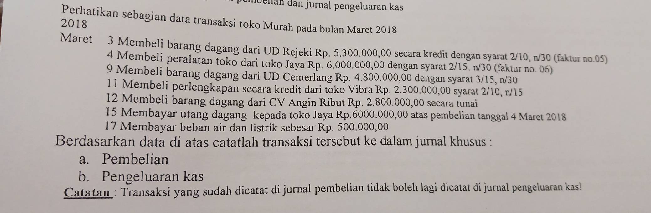 nbellán dan jurnal pengeluaran kas 
Perhatikan sebagian data transaksi toko Murah pada bulan Maret 2018 
2018 
Maret 3 Membeli barang dagang dari UD Rejeki Rp. 5.300.000,00 secara kredit dengan syarat 2/10, n/30 (faktur no. 05) 
4 Membeli peralatan toko dari toko Jaya Rp. 6.000.000,00 dengan syarat 2/15. n/30 (faktur no. 06) 
9 Membeli barang dagang dari UD Cemerlang Rp. 4.800.000,00 dengan syarat 3/15, n/30
11 Membeli perlengkapan secara kredit dari toko Vibra Rp. 2.300.000,00 syarat 2/10, n/15
12 Membeli barang dagang dari CV Angin Ribut Rp. 2.800.000,00 secara tunai 
15 Membayar utang dagang kepada toko Jaya Rp.6000.000,00 atas pembelian tanggal 4 Maret 2018 
17 Membayar beban air dan listrik sebesar Rp. 500.000,00
Berdasarkan data di atas catatlah transaksi tersebut ke dalam jurnal khusus : 
a. Pembelian 
b. Pengeluaran kas 
Catatan : Transaksi yang sudah dicatat di jurnal pembelian tidak boleh lagi dicatat di jurnal pengeluaran kas!