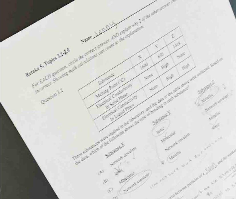 Name
EACH question, circle the correct answer, AND explain why 2 of the other ans
Y 1418
X 650 None
Retake 5, Topics 3.24
1600 High
High
Substance
arrect. Showing math calculations can count as the expland Question 3.2
Melting Point (^circ C) None
Electrical Conductivir
Note
In Solid Phaso
lectrical Conductivin
Metlie
Network covalgn
ubstances were studied in the laboratory, and the data in the table above were collected. High
In Líquid Phasi
Metallic
ata, which of the following shows the type of bonding in each subs
Ionic
4oe
Substance X Substance F
Molecular

Network covalen
A) Network covale

Network covaler a e w Metallic_
ist berween particles of and the woak 
C Molécula Ionic
(B)