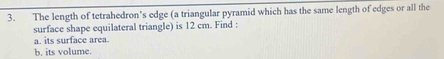 The length of tetrahedron’s edge (a triangular pyramid which has the same length of edges or all the 
surface shape equilateral triangle) is 12 cm. Find : 
a. its surface area. 
b. its volume.