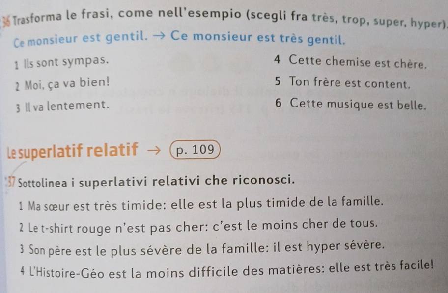 Trasforma le frasi, come nell'esempio (scegli fra très, trop, super, hyper) 
Ce monsieur est gentil. → Ce monsieur est très gentil. 
1 Ils sont sympas. 4 Cette chemise est chère. 
2 Moi, ça va bien! 5 Ton frère est content. 
3Ⅱ va lentement. 6 Cette musique est belle. 
Le superlatif relatif p. 109
'37 Sottolinea i superlativi relativi che riconosci. 
1 Ma sœur est très timide: elle est la plus timide de la famille. 
2 Le t-shirt rouge n'est pas cher: c’est le moins cher de tous. 
3 Son père est le plus sévère de la famille: il est hyper sévère. 
4 L'Histoire-Géo est la moins difficile des matières: elle est très facile!