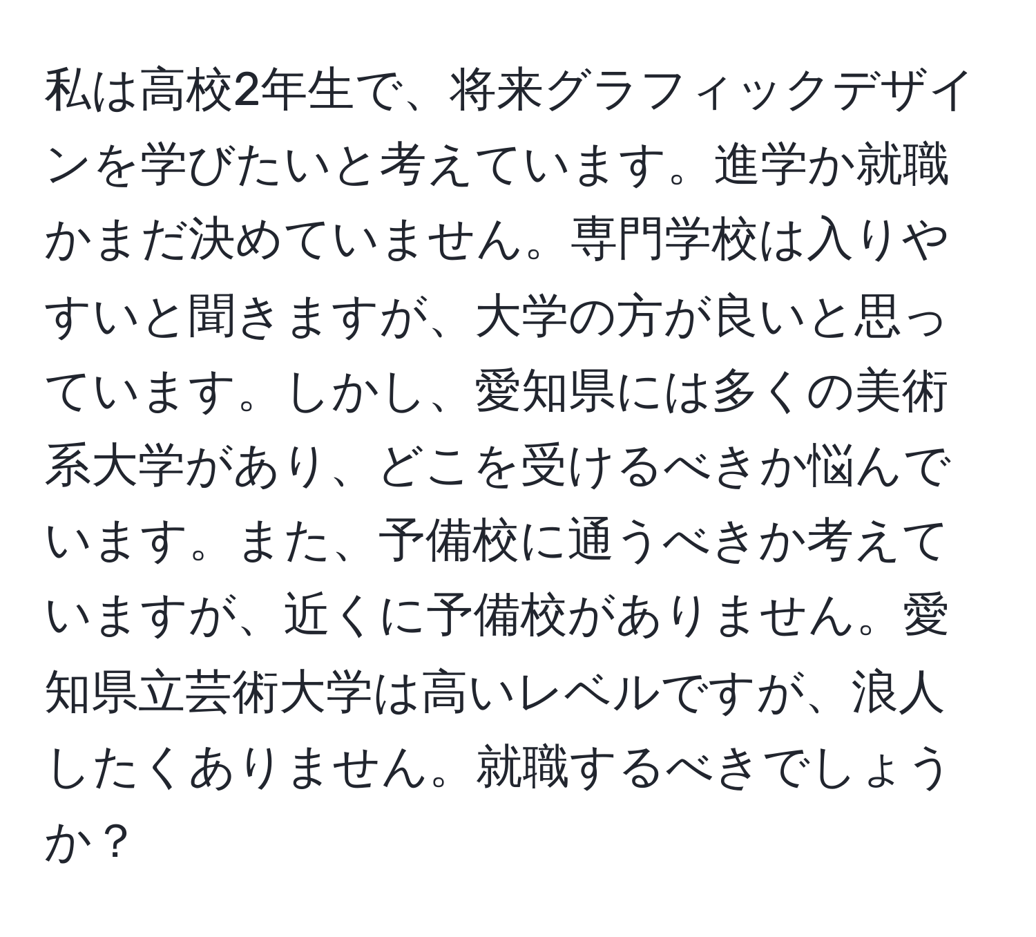 私は高校2年生で、将来グラフィックデザインを学びたいと考えています。進学か就職かまだ決めていません。専門学校は入りやすいと聞きますが、大学の方が良いと思っています。しかし、愛知県には多くの美術系大学があり、どこを受けるべきか悩んでいます。また、予備校に通うべきか考えていますが、近くに予備校がありません。愛知県立芸術大学は高いレベルですが、浪人したくありません。就職するべきでしょうか？