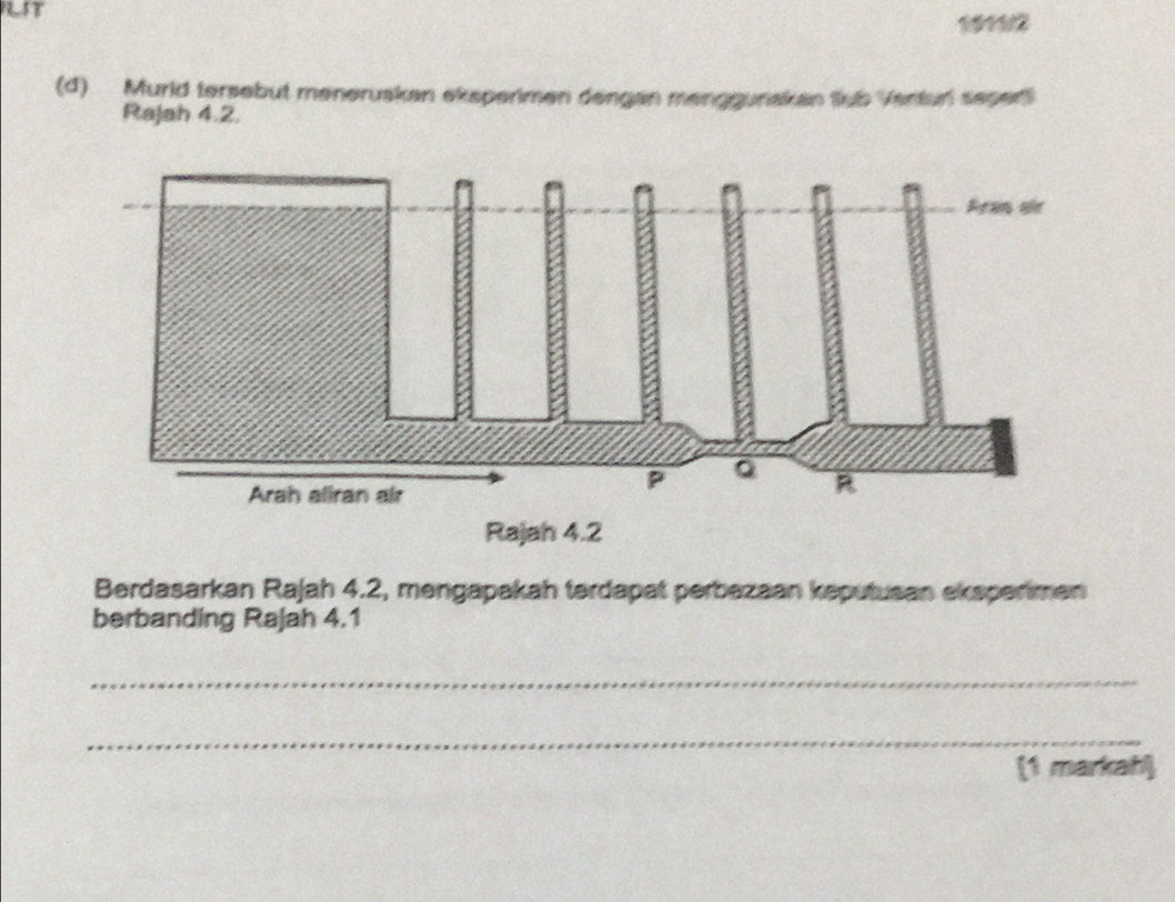 NST 
1911/2 
(d) Murld tersebut menerusken eksperimen dengan menggunakan fub Venturi seper 
Rajah 4.2. 
Berdasarkan Rajah 4.2, mengapakah tərdapat perbazaan keputusan ekspenmen 
berbanding Rajah 4.1 
_ 
_ 
(1 markah)
