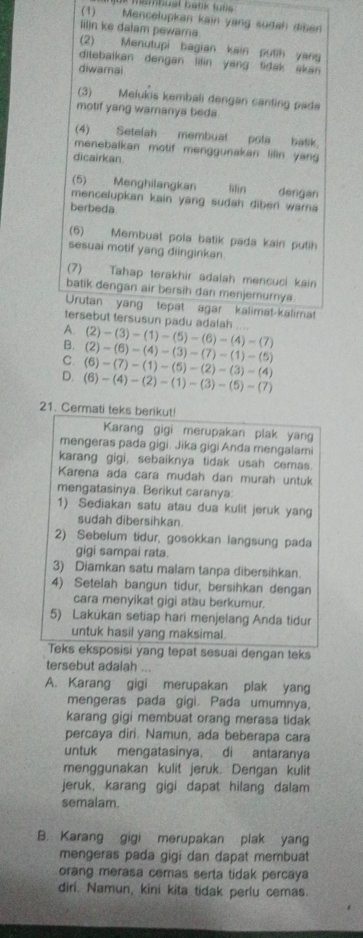 mambusl batik fulls 
(1) Mencelupkan kain yang sudah diben
lilin ke dalam pewarna
(2) Menutupi bagian kain putih yan
ditebalkan dengan lilin yang tidak akan 
diwarai
(3) Melukis kembali dengan canting pada
motif yang waranya beda
(4) Setelah membuat pola batik.
menebalkan motif menggunakan lilin yan 
dicairkan.
(5) Menghilangkan lilin dengan
mencelupkan kain yang sudah diben wara
berbeda
(6) Membuat pola batik pada kain putih
sesuai motif yang diinginkan
(7) Tahap terakhir adalah mencuci kain
batik dengan air bersih dan menjemurnya
Urutan yang tepat agar kalimat kalimat
tersebut tersusun padu adalah ....
A.
B. (2)-(3)-(1)-(5)-(6)-(4)-(7)
(2)-(6)-(4)-(3)=(7)-(1)-(5)
C. (6)-(7)-(1)-(5)-(2)-(3)=(4)
D. (6)-(4)-(2)-(1)-(3)-(5)-(7)
21. Cermati teks berikut!
Karang gigi merupakan plak yang
mengeras pada gigi. Jika gigi Anda mengalami
karang gigi, sebaiknya tidak usah cemas.
Karena ada cara mudah dan murah untuk
mengatasinya. Berikut caranya:
1) Sediakan satu atau dua kulit jeruk yang
sudah dibersihkan.
2) Sebelum tidur, gosokkan langsung pada
gigi sampai rata.
3) Diamkan satu malam tanpa dibersihkan.
4) Setelah bangun tidur, bersihkan dengan
cara menyikat gigi atau berkumur.
5) Lakukan setiap hari menjelang Anda tidur
untuk hasil yang maksimal.
Teks eksposisi yang tepat sesuai dengan teks
tersebut adalah ...
A. Karang gigi merupakan plak yang
mengeras pada gigi. Pada umumnya,
karang gigi membuat orang merasa tidak
percaya diri. Namun, ada beberapa cara
untuk mengatasinya, di antaranya
menggunakan kulit jeruk. Dengan kulit
jeruk, karang gigi dapat hilang dalam
semalam.
B. Karang gigi merupakan plak yang
mengeras pada gigi dan dapat membuat
orang merasa cemas serta tidak percaya
diri. Namun, kini kita tidak perlu cemas.