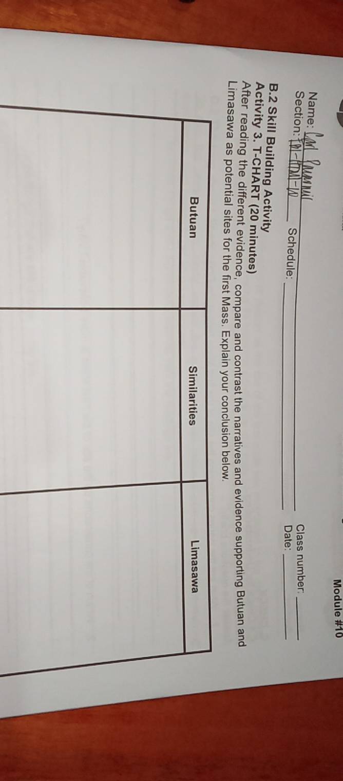 Module #10 
_ 
Name: 
Class number:_ 
Section: _Schedule: 
_Date:_ 
B.2 Skill Building Activity 
Activity 3. T-CHART (20 minutes) 
After reading the different evidence, compare and contrast the narratives and evidence supporting Butuan and 
Limasawa as potential sites for the first Mass. Explain your conclusion below.