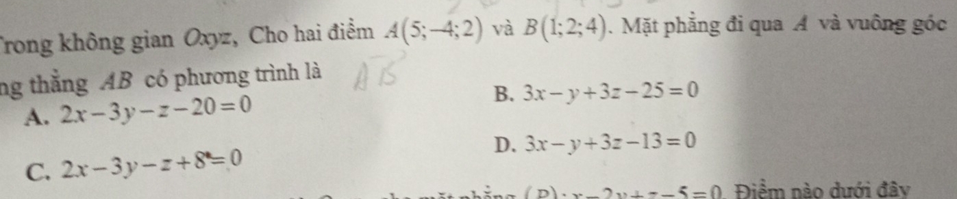 Trong không gian Oxyz, Cho hai điểm A(5;-4;2) và B(1;2;4). Mặt phẳng đi qua Á và vuông góc
ng thắng AB có phương trình là
A. 2x-3y-z-20=0 B. 3x-y+3z-25=0
D. 3x-y+3z-13=0
C. 2x-3y-z+8=0
2x+=_ 5=0 Điểm nào dưới đây