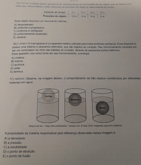 (Foirse) A tabela abaixo apresenta as características do movimente de um objelo que se desloca em
linha reta. Nessa tabeta, estão dispostas as posições do objeto a cada instante de tempo.
Esse objeto descreve um movimento retilíneo
A) desacelerado
C) uniforme e retrógrado. B) uniforme e progressivo.
E) variável. D) uniformemente acelerado.
16) (F 12021217) O marcapasso é um aparelho médico utilizado para tratar arrítmias cardíacas. Esse dispositivo
possui uma bateria e pequenos eletrodos, que são ligados ao coração. Seu funcionamento consiste em
ser um controlador do ritmo das batidas do coração, atravês de pequenos pulsos elétricos.
Esse aparelho usa como fonte em seu funcionamento, a energia
A) cinética.
B) hidrica
C) química.
D) solar.
E) térmica.
17) (ωεοιςлº) Observe, na imagem abaixo, o comportamento de três objetos constituídos por diferentes
materiais em água.

Disponivel em:. Acesso em: 8 maio 2023. Adaptado para fins didáticos.
A propriedade da matéria responsável pela diferença observada nessa imagem é
A) a densidade.
B) a pressão.
C) a solubilidade.
D) o ponto de ebulição.
E) o ponto de fusão.