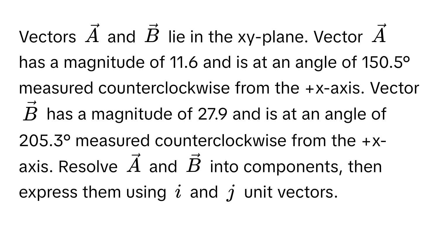 Vectors $vecA$ and $vecB$ lie in the xy-plane. Vector $vecA$ has a magnitude of 11.6 and is at an angle of 150.5° measured counterclockwise from the +x-axis. Vector $vecB$ has a magnitude of 27.9 and is at an angle of 205.3° measured counterclockwise from the +x-axis. Resolve $vecA$ and $vecB$ into components, then express them using $i$ and $j$ unit vectors.