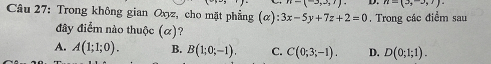 n=(-3,3,7). D. n=(3,-3,1). 
Câu 27: Trong không gian Oxyz, cho mặt phẳng (α): 3x-5y+7z+2=0. Trong các điểm sau
đây điểm nào thuộc (α)?
A. A(1;1;0). B. B(1;0;-1). C. C(0;3;-1). D. D(0;1;1).