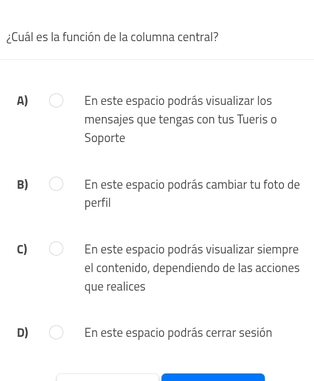 ¿Cuál es la función de la columna central?
A) En este espacio podrás visualizar los
mensajes que tengas con tus Tueris o
Soporte
B) En este espacio podrás cambiar tu foto de
perfil
C) En este espacio podrás visualizar siempre
el contenido, dependiendo de las acciones
que realices
D) En este espacio podrás cerrar sesión