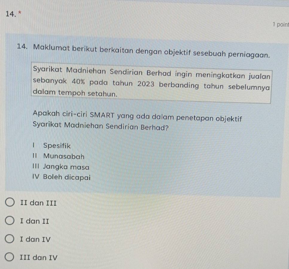 Maklumat berikut berkaitan dengan objektif sesebuah perniagaan.
Syarikat Madniehan Sendirian Berhad ingin meningkatkan jualan
sebanyak 40% pada tahun 2023 berbanding tahun sebelumnya
dalam tempoh setahun.
Apakah ciri-ciri SMART yang ada dalam penetapan objektif
Syarikat Madniehan Sendirian Berhad?
l Spesifik
1I Munasabah
III Jangka masa
IV Boleh dicapai
II dan III
I dan II
I dan IV
III dan IV