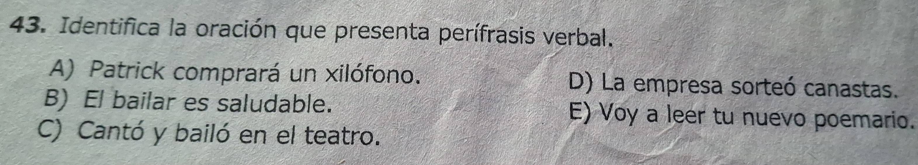 Identifica la oración que presenta perífrasis verbal.
A) Patrick comprará un xilófono. D) La empresa sorteó canastas.
B) El bailar es saludable. E) Voy a leer tu nuevo poemario.
C) Cantó y bailó en el teatro.