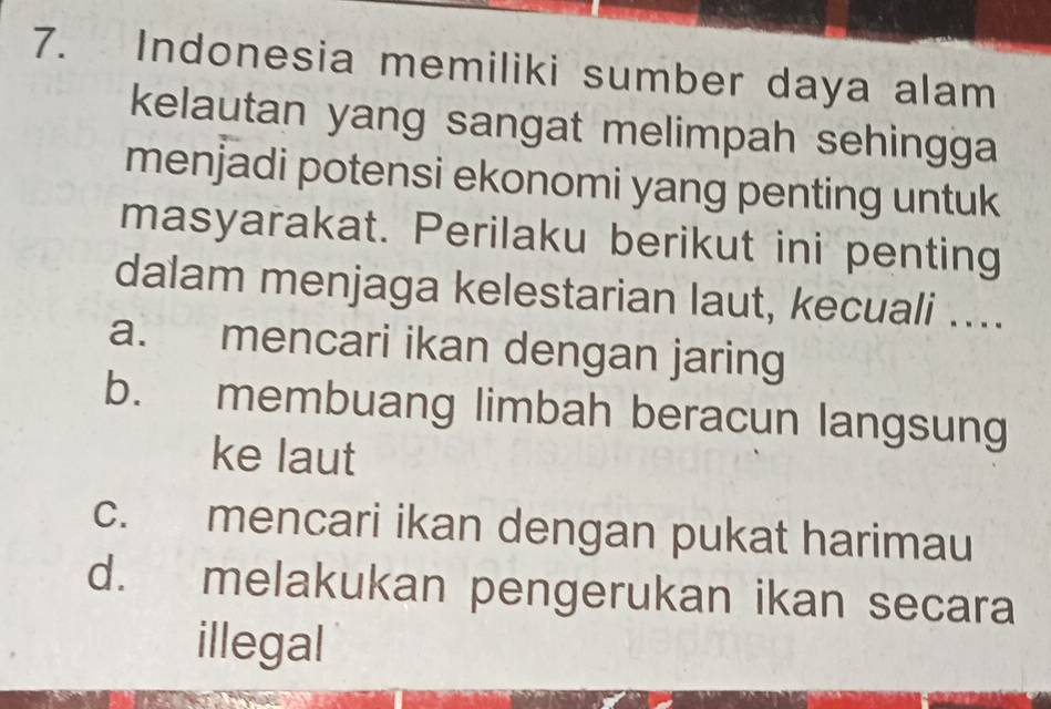 Indonesia memiliki sumber daya alam
kelautan yang sangat melimpah sehingga
menjadi potensi ekonomi yang penting untuk
masyarakat. Perilaku berikut ini penting
dalam menjaga kelestarian laut, kecuali …...
a. mencari ikan dengan jaring
b. membuang limbah beracun langsung
ke laut
c. mencari ikan dengan pukat harimau
d. melakukan pengerukan ikan secara
illegal