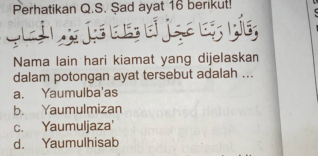 Perhatikan Q.S. Şad ayat 16 berikut!
L É . b 
Nama lain hari kiamat yang dijelaskan
dalam potongan ayat tersebut adalah ...
a. Yaumulba'as
b. Yaumulmizan
c. Yaumuljaza'
d. Yaumulhisab