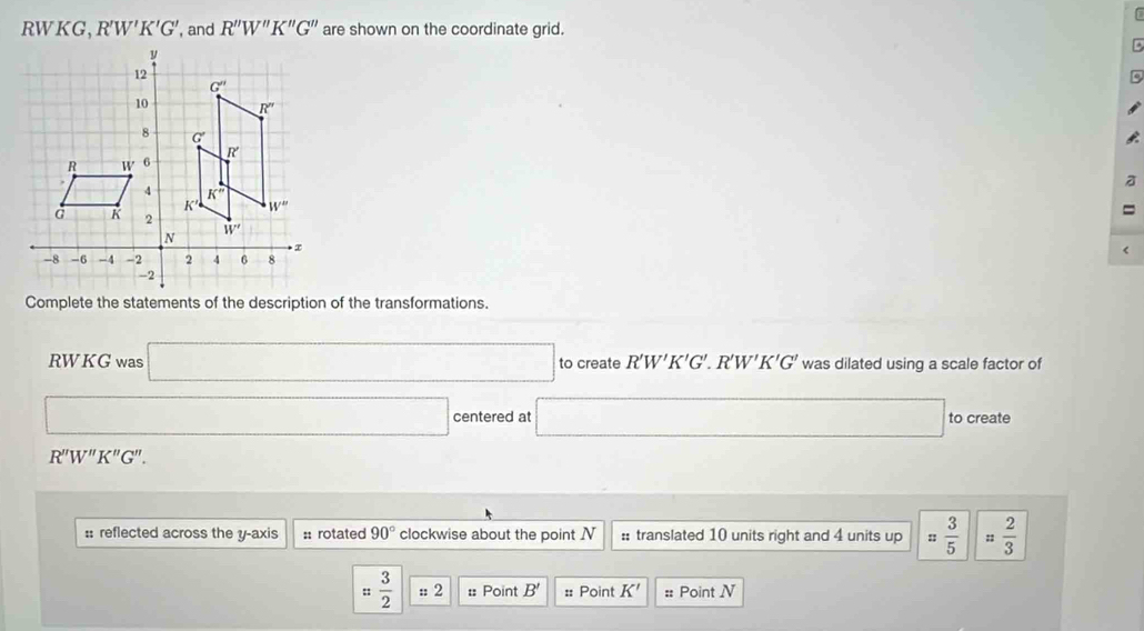 RWKG, R'W'K'G' , and R''W''K''G'' are shown on the coordinate grid.
B
a
=
<
Complete the statements of the description of the transformations.
RWKG was  □ to create R'W'K'G'.R'W'K'G' was dilated using a scale factor of
□ centered at □ to create
R''W''K''G''.
:: reflected across the y-axis :: rotated 90° clockwise about the point N :: translated 10 units right and 4 units up = 3/5  =frac 23^(s frac 3)2 :: 2 = Point B' :: Point K' =: Point N