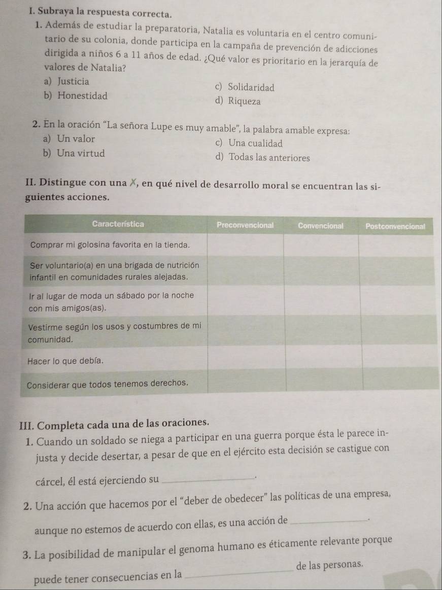 Subraya la respuesta correcta.
1. Además de estudiar la preparatoria, Natalia es voluntaria en el centro comuni-
tario de su colonia, donde participa en la campaña de prevención de adicciones
dirigida a niños 6 a 11 años de edad. ¿Qué valor es prioritario en la jerarquía de
valores de Natalia?
a) Justicia c) Solidaridad
b) Honestidad d) Riqueza
2. En la oración “La señora Lupe es muy amable”, la palabra amable expresa:
a) Un valor c) Una cualidad
b) Una virtud d) Todas las anteriores
II. Distingue con una X, en qué nivel de desarrollo moral se encuentran las si-
guientes acciones.
III. Completa cada una de las oraciones.
1. Cuando un soldado se niega a participar en una guerra porque ésta le parece in-
justa y decide desertar, a pesar de que en el ejército esta decisión se castigue con
cárcel, él está ejerciendo su _.
2. Una acción que hacemos por el “deber de obedecer” las políticas de una empresa,
aunque no estemos de acuerdo con ellas, es una acción de_
.
3. La posibilidad de manipular el genoma humano es éticamente relevante porque
_
de las personas.
puede tener consecuencias en la