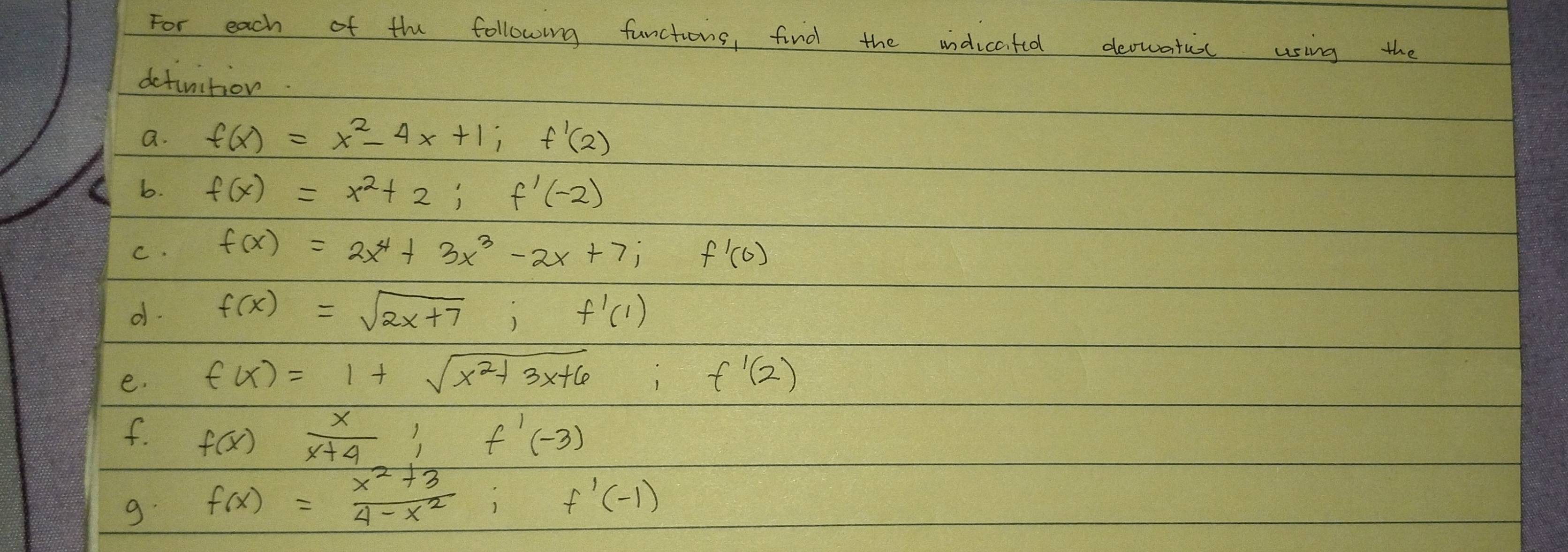 For each of the following functions, find the indicated decwatioc using the 
dctinition. 
a. f(x)=x^2-4x+1; f'(2)
b. f(x)=x^2+2; f'(-2)
C. f(x)=2x^4+3x^3-2x+7; f'(0)
d. f(x)=sqrt(2x+7); f'(1)
e. f(x)=1+sqrt(x^2+3x+6); f'(2)
f. f(x) x/x+4 ; f'(-3)
9. f(x)= (x^2+3)/4-x^2 ; f'(-1)