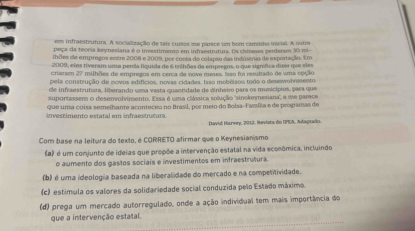 em infraestrutura. A socialização de tais custos me parece um bom caminho inicial. A outra
peça da teoria keynesiana é o investimento em infraestrutura. Os chineses perderam 30 mi-
lhões de empregos entre 2008 e 2009, por conta do colapso das indústrias de exportação. Em
2009, eles tiveram uma perda líquida de 6 trilhões de empregos, o que significa dizer que eles
criaram 27 milhões de empregos em cerca de nove meses. Isso foi resultado de uma opção
pela construção de novos edifícios, novas cidades. Isso mobilizou todo o desenvolvimento
de infraestrutura, liberando uma vasta quantidade de dinheiro para os municípios, para que
suportassem o desenvolvimento. Essa é uma clássica solução 'sinokeynesiana', e me parece
que uma coisa semelhante aconteceu no Brasil, por meio do Bolsa-Família e de programas de
investimento estatal em infraestrutura.
David Harvey, 2012. Revista do IPEA. Adaptado.
Com base na leitura do texto, é CORRETO afirmar que o Keynesianismo
(a) é um conjunto de ideias que propõe a intervenção estatal na vida econômica, incluindo
o aumento dos gastos sociais e investimentos em infraestrutura.
(b) é uma ideologia baseada na liberalidade do mercado e na competitividade.
(c) estimula os valores da solidariedade social conduzida pelo Estado máximo.
(d) prega um mercado autorregulado, onde a ação individual tem mais importância do
que a intervenção estatal.