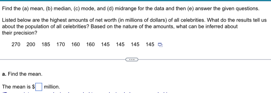 Find the (a) mean, (b) median, (c) mode, and (d) midrange for the data and then (e) answer the given questions. 
Listed below are the highest amounts of net worth (in millions of dollars) of all celebrities. What do the results tell us 
about the population of all celebrities? Based on the nature of the amounts, what can be inferred about 
their precision?
270 200 185 170 160 160 145 145 ₹145 145
a. Find the mean. 
The mean is $□ million.