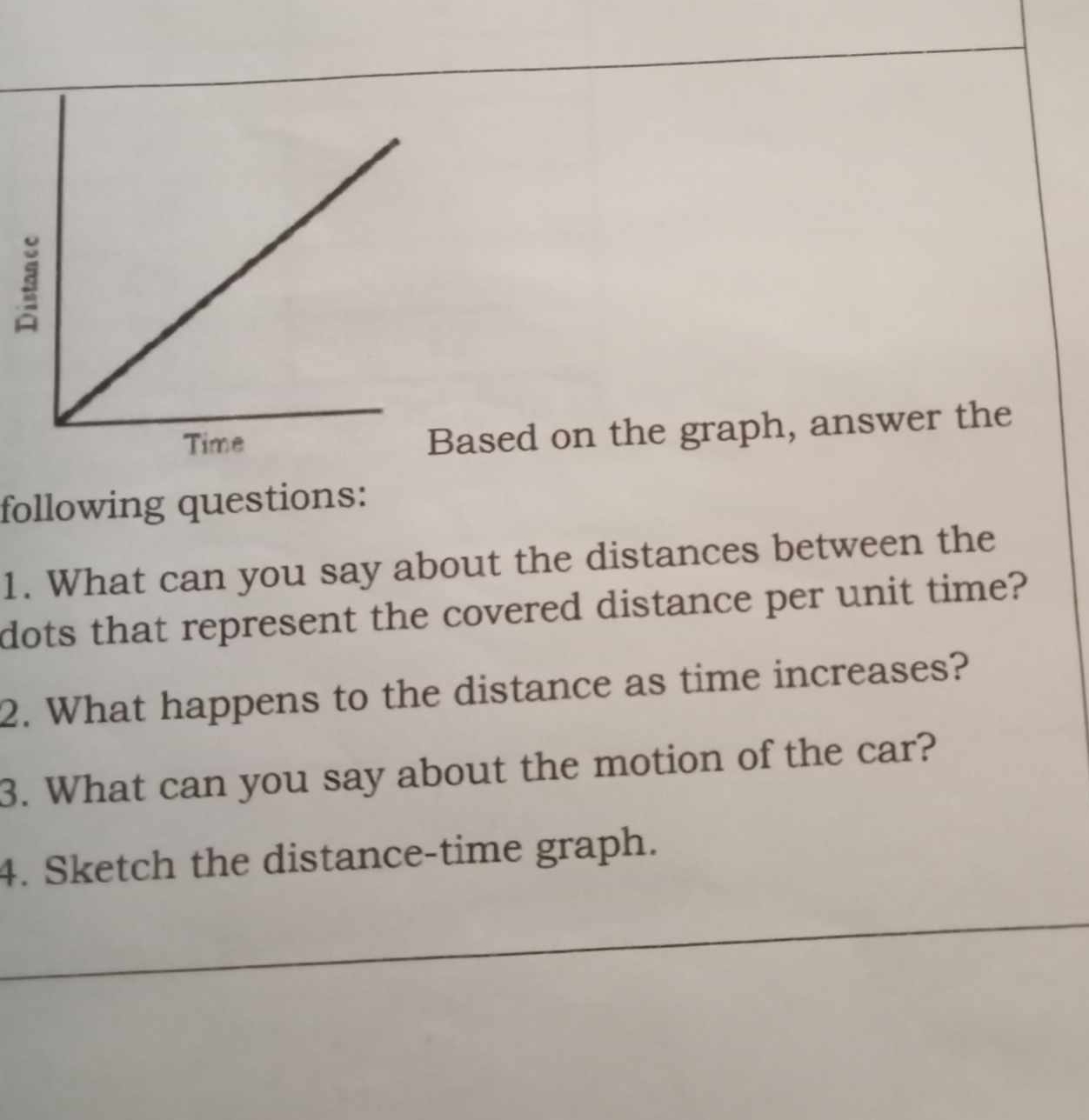 ased on the graph, answer the 
following questions: 
1. What can you say about the distances between the 
dots that represent the covered distance per unit time? 
2. What happens to the distance as time increases? 
3. What can you say about the motion of the car? 
4. Sketch the distance-time graph.