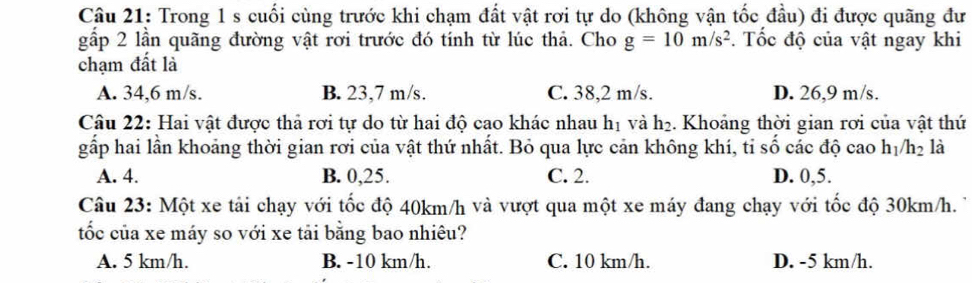 Trong 1 s cuối cùng trước khi chạm đất vật rơi tự do (không vận tốc đầu) đi được quãng đư
gấp 2 lần quãng đường vật rơi trước đó tính từ lúc thả. Cho g=10m/s^2. Tốc độ của vật ngay khi
chạm đất là
A. 34,6 m/s. B. 23,7 m/s. C. 38,2 m/s. D. 26,9 m/s.
Câu 22: Hai vật được thả rơi tự do từ hai độ cao khác nhau hị và h₂. Khoảng thời gian rơi của vật thứ
gấp hai lần khoảng thời gian rơi của vật thứ nhất. Bỏ qua lực cản không khí, tỉ số các độ cao h_1/h_2 là
A. 4. B. 0,25. C. 2. D. 0,5.
Câu 23: Một xe tải chạy với tốc độ 40km/h và vượt qua một xe máy đang chạy với tốc độ 30km/h.
tốc của xe máy so với xe tải bằng bao nhiêu?
A. 5 km/h. B. -10 km/h. C. 10 km/h. D. -5 km/h.