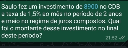 Saulo fez um investimento de 8900 no CDB 
a taxa de 1,5% ao mês no período de 2 anos 
e meio no regime de juros compostos. Qual 
foi o montante desse investimento no final 
deste período?
21:52
o