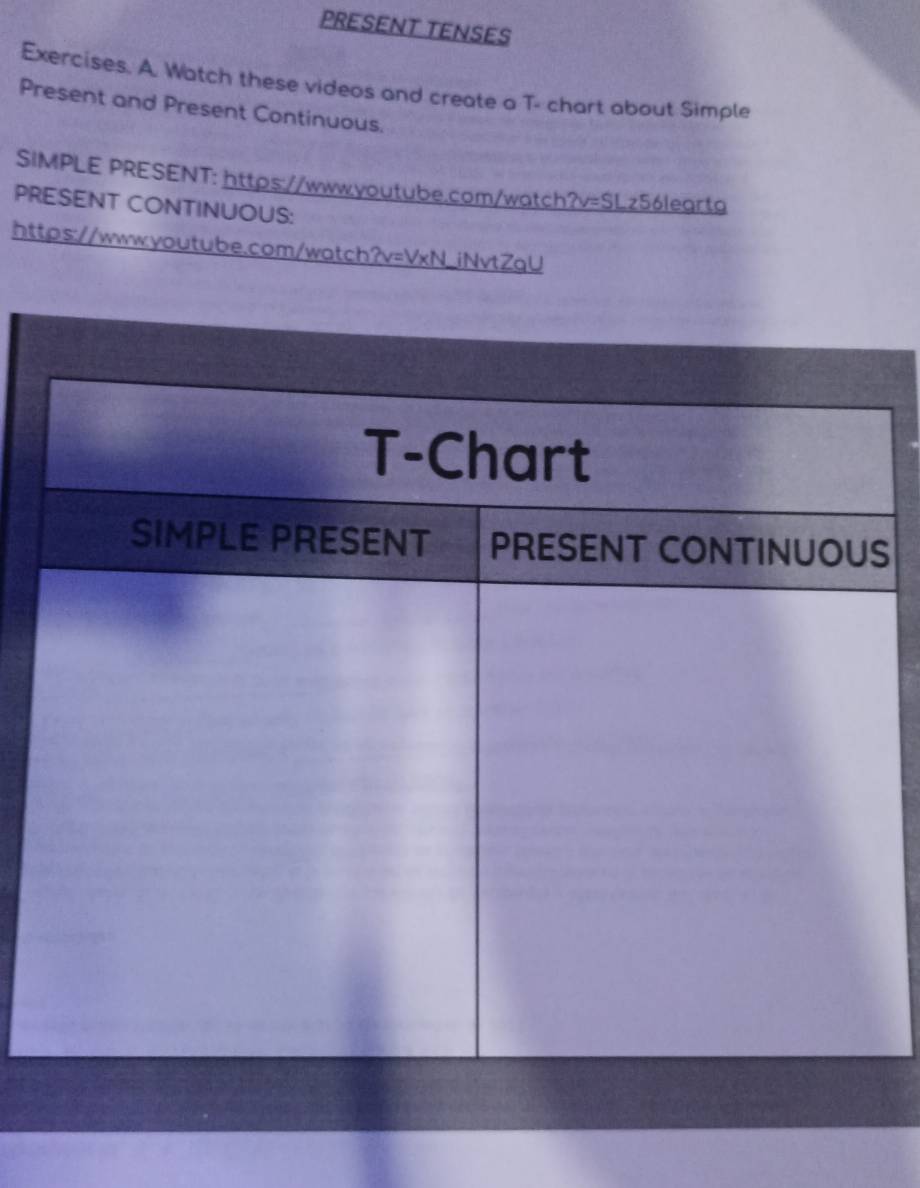 PRESENT TENSES 
Exercises. A. Watch these videos and create a T- chart about Simple 
Present and Present Continuous. 
SIMPLE PRESENT: https://www.youtube.com/watch?v=SLz56learta 
PRESENT CONTINUOUS: 
https://www.youtube.com/watch?v=VxN_iNvtZqU 
S