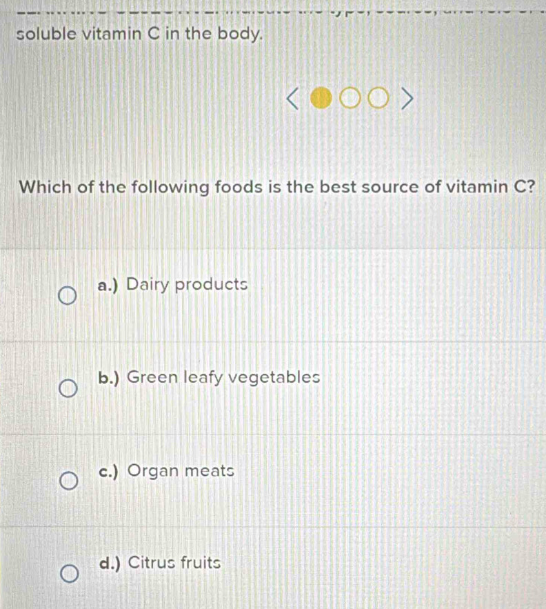 soluble vitamin C in the body.
Which of the following foods is the best source of vitamin C?
a.) Dairy products
b.) Green leafy vegetables
c.) Organ meats
d.) Citrus fruits