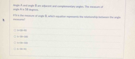 Angle A and angle B are adjacent and complementary angles. The measure of
angle A is 58 degrees.
If b is the measure of angle B, which equation represents the relationship between the angle
measures?
b+58=90
b-58=180
b+58=180
b-58=90