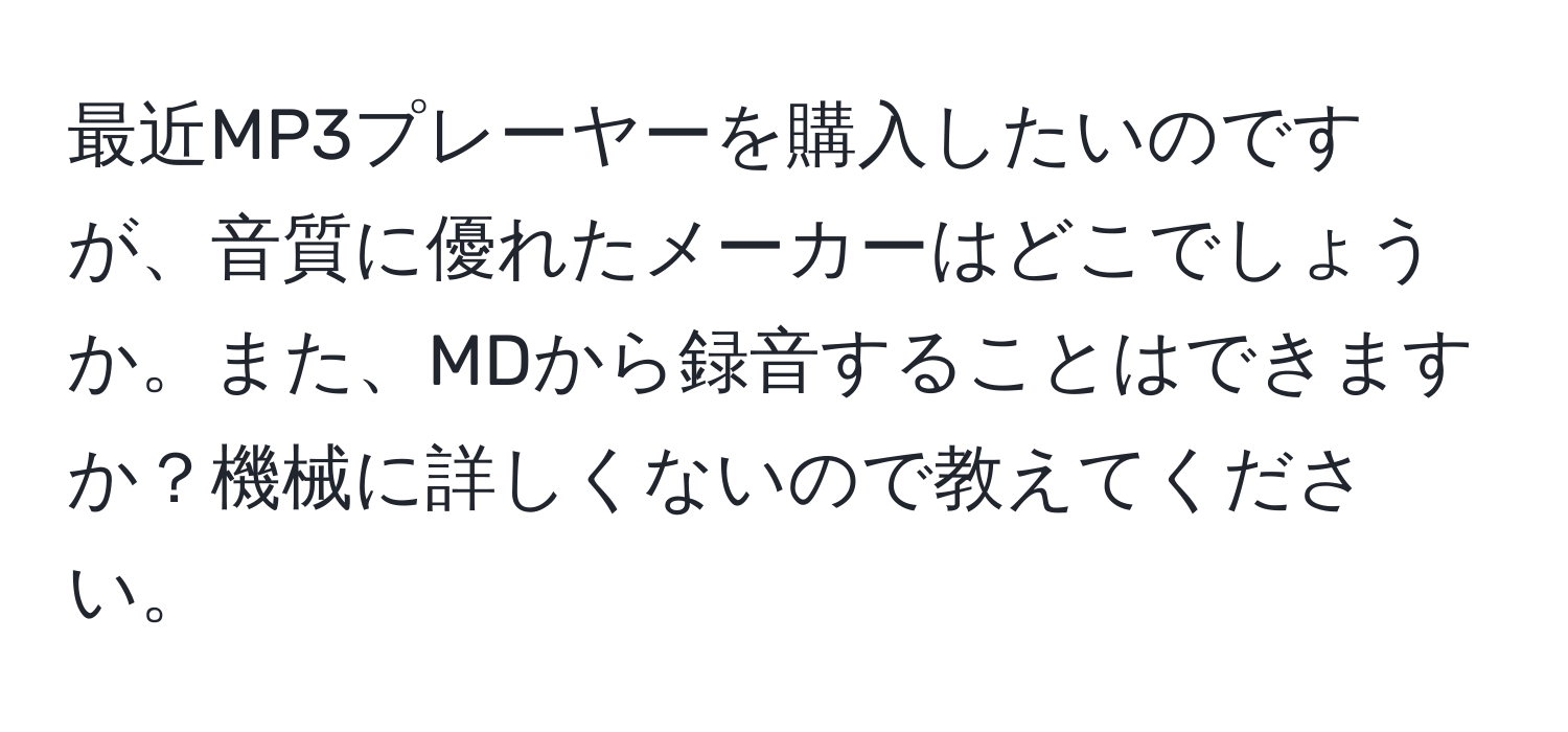 最近MP3プレーヤーを購入したいのですが、音質に優れたメーカーはどこでしょうか。また、MDから録音することはできますか？機械に詳しくないので教えてください。