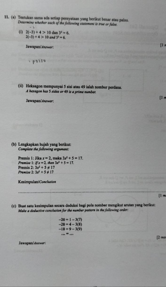 Tentukan sama ada setiap pernyataan yang berikut benar atau palsu. 
Determine whether each of the following statement is true or false. 
(i) 2(-3)+4>10 dan 3^2=6.
2(-3)+4>10 and 3^2=6. 
Jawapan/Answer: [1 n 
pais u 
(ii) Heksagon mempunyai 5 sisi atau 49 ialah nombor perdana. 
A hexagon has 5 sides or 49 is a prime number. 
[1 
Jawapan/Answer: 
(b) Lengkapkan hujah yang berikut: 
Complete the following argument: 
Premis 1: Jika x=2 , maka 3x^2+5=17. 
Premise 1: Ifx=2 then 3x^2+5=17. 
Premis 2: 3x^2+5!= 17
Premise 2: 3x^2+5!= 17
_ 
Kesimpulan/Conclusion 
_ 
[1 m 
(c) Buat satu kesimpulan secara deduksi bagi pola nombor mengikut urutan yang berikut: 
Make a deductive conclusion for the number pattern in the following order:
-20=1-3(7)
-20=4-3(8)
-18=9-3(9)
·s ·s ·s 
[2 mai 
Jawapan/Answer: