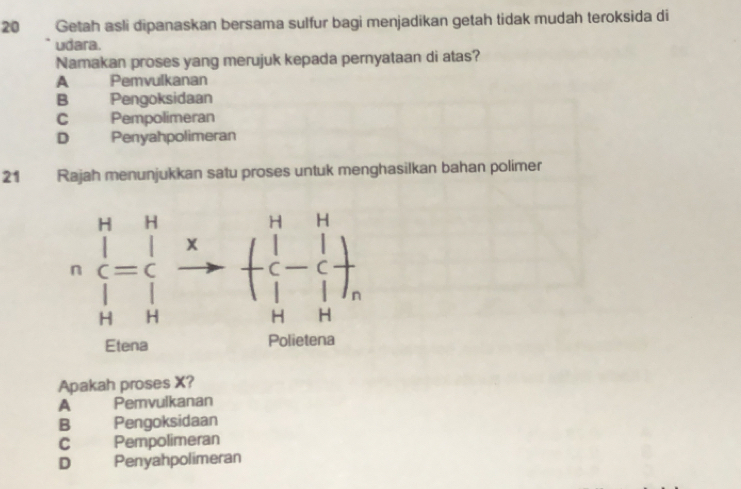 Getah asli dipanaskan bersama sulfur bagi menjadikan getah tidak mudah teroksida di
udara.
Namakan proses yang merujuk kepada pernyataan di atas?
A Pemvulkanan
B Pengoksidaan
C Pempolimeran
D Penyahpolimeran
21 Rajah menunjukkan satu proses untuk menghasilkan bahan polimer
Apakah proses X?
A Pemvulkanan
B Pengoksidaan
C Pempolimeran
D Penyahpolimeran