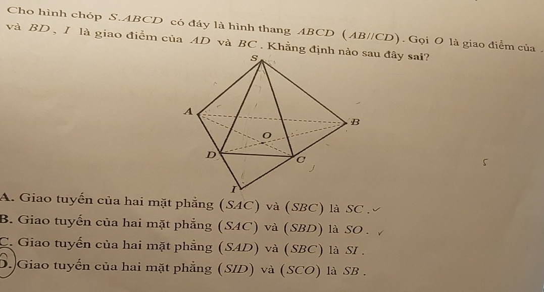 Cho hình chóp S. ABCD có đáy là hình thang ABCD (AB//CD). Gọi O là giao điểm của .
và BD , I là giao điểm của AD và BC. Khẳng định nào sau đây sai?
A. Giao tuyến của hai mặt phẳng (SAC) và (SBC) là SC .
B. Giao tuyến của hai mặt phẳng (SAC) và (SBD) là SO .
C. Giao tuyến của hai mặt phẳng (SAD) và (SBC) là SI .
D. Giao tuyến của hai mặt phẳng (SID) và (SCO) là SB .