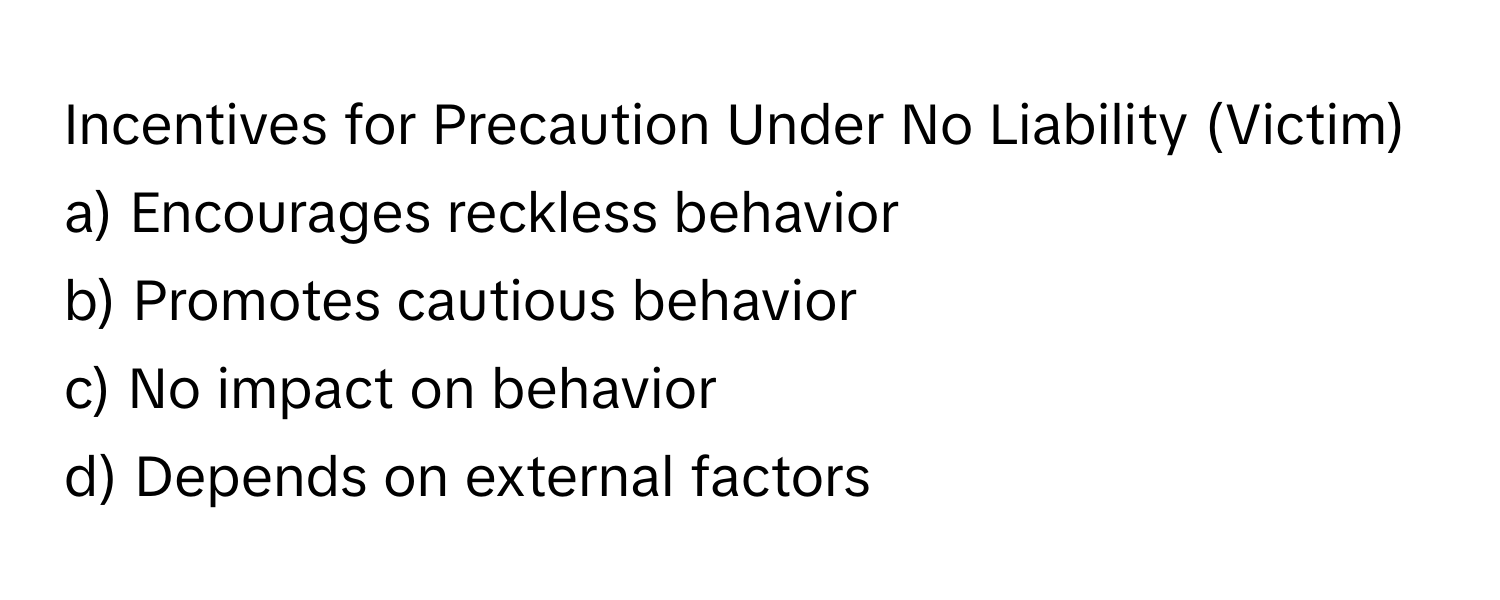 Incentives for Precaution Under No Liability (Victim)

a) Encourages reckless behavior
b) Promotes cautious behavior
c) No impact on behavior
d) Depends on external factors