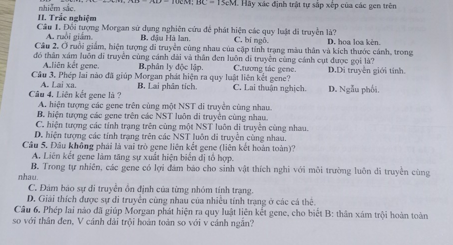 AD-AD=10CM;BC=15cM. Hãy xác định trật tự sắp xếp của các gen trên
nhiễm sắc.
II. Trắc nghiệm
Câu 1. Đối tượng Morgan sử dụng nghiên cứu để phát hiện các quy luật di truyền là?
A. ruồi giấm. B. đâu Hà lan, C. bí ngô. D. hoa loa kèn.
Câu 2. Ở ruồi giấm, hiện tượng di truyền cùng nhau của cặp tính trạng màu thân và kích thước cánh, trong
đó thân xám luôn di truyền cùng cánh dài và thân đen luôn di truyền cùng cánh cụt được gọi là?
A.liên kết gene. B.phân ly độc lập. C.ương tác gene. D.Di truyền giới tính.
Câu 3. Phép lai nào đã giúp Morgan phát hiện ra quy luật liên kết gene?
A. Lai xa. B. Lai phân tích. C. Lai thuận nghịch. D. Ngẫu phối.
Câu 4. Liên kết gene là ?
A. hiện tượng các gene trên cùng một NST di truyền cùng nhau.
B. hiện tượng các gene trên các NST luôn di truyền cùng nhau.
C. hiện tượng các tính trạng trên cùng một NST luôn di truyền cùng nhau.
D. hiện tượng các tính trạng trên các NST luôn di truyền cùng nhau.
Câu 5. Đầu không phải là vai trò gene liên kết gene (liên kết hoàn toàn)?
A. Liên kết gene làm tăng sự xuất hiện biến dị tổ hợp.
B. Trong tự nhiên, các gene có lợi đảm bảo cho sinh vật thích nghi với môi trường luôn di truyền cùng
nhau.
C. Đảm bảo sự di truyền ồn định của từng nhóm tính trạng.
D. Giải thích được sự di truyền cùng nhau của nhiều tính trạng ở các cá thể.
Câu 6. Phép lai nào đã giúp Morgan phát hiện ra quy luật liên kết gene, cho biết B: thân xám trội hoàn toàn
so với thân đen, V cánh dài trội hoàn toàn so với v cánh ngắn?