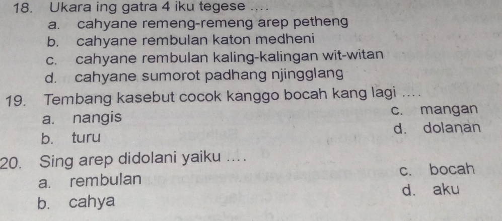 Ukara ing gatra 4 iku tegese ....
a. cahyane remeng-remeng arep petheng
b. cahyane rembulan katon medheni
c. cahyane rembulan kaling-kalingan wit-witan
d. cahyane sumorot padhang njingglang
19. Tembang kasebut cocok kanggo bocah kang lagi ...
a. nangis c. mangan
d. dolanan
b. turu
20. Sing arep didolani yaiku ....
a. rembulan c. bocah
b. cahya d. aku