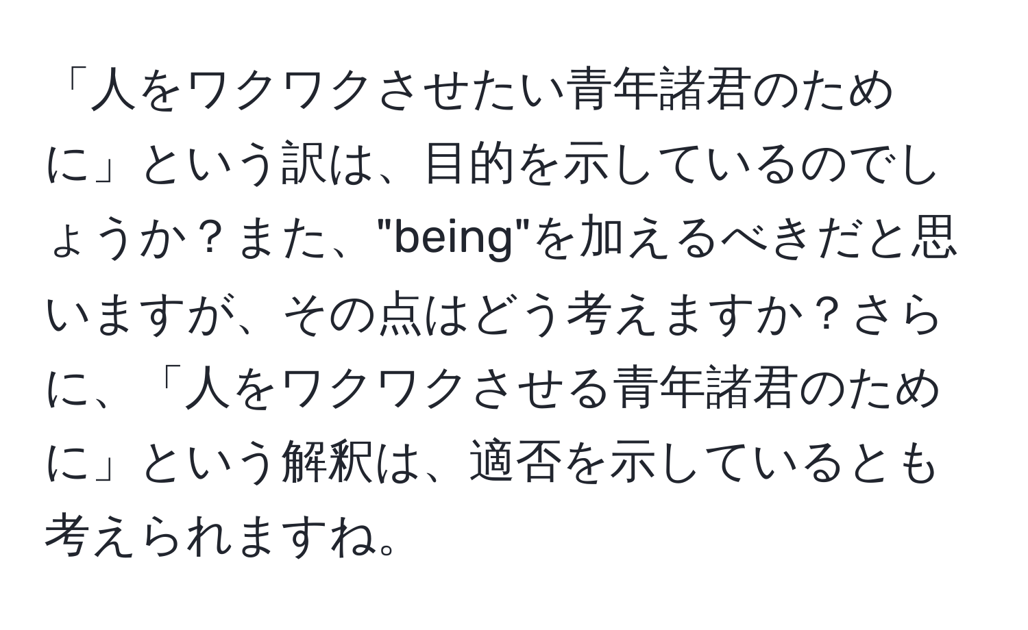 「人をワクワクさせたい青年諸君のために」という訳は、目的を示しているのでしょうか？また、"being"を加えるべきだと思いますが、その点はどう考えますか？さらに、「人をワクワクさせる青年諸君のために」という解釈は、適否を示しているとも考えられますね。