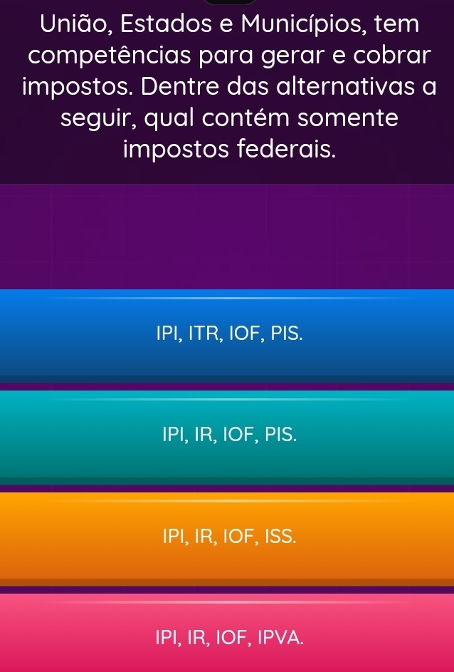 União, Estados e Municípios, tem
competências para gerar e cobrar
impostos. Dentre das alternativas a
seguir, qual contém somente
impostos federais.
IPI, ITR, IOF, PIS.
IPI, IR, IOF, PIS.
IPI, IR, IOF, ISS.
IPI, IR, IOF, IPVA.